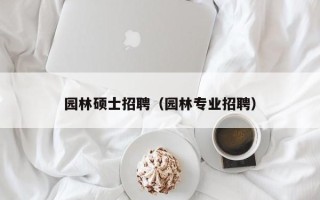 园林硕士招聘（园林专业招聘）