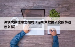 深圳大数据硕士招聘（深圳大数据研究院待遇怎么样）