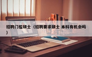 招聘门槛硕士（招聘要求硕士 本科有机会吗）