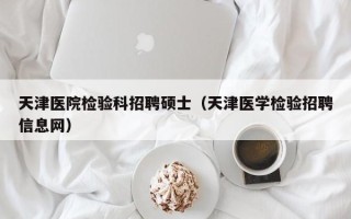 天津医院检验科招聘硕士（天津医学检验招聘信息网）