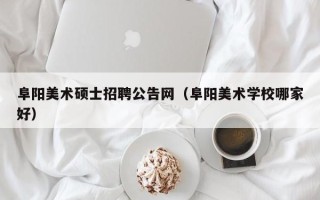 阜阳美术硕士招聘公告网（阜阳美术学校哪家好）