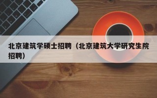 北京建筑学硕士招聘（北京建筑大学研究生院招聘）