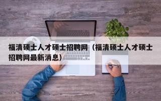 福清硕士人才硕士招聘网（福清硕士人才硕士招聘网最新消息）