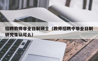 招聘教师非全日制硕士（教师招聘中非全日制研究生认可么）