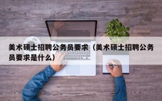美术硕士招聘公务员要求（美术硕士招聘公务员要求是什么）