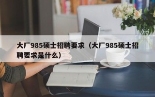 大厂985硕士招聘要求（大厂985硕士招聘要求是什么）