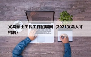 义乌硕士生找工作招聘网（2021义乌人才招聘）