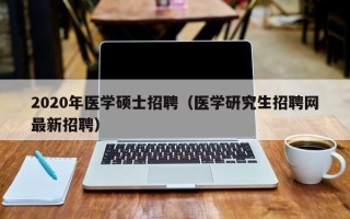 2020年医学硕士招聘（医学研究生招聘网最新招聘）