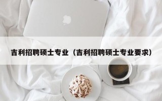 吉利招聘硕士专业（吉利招聘硕士专业要求）