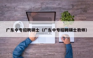 广东中专招聘硕士（广东中专招聘硕士教师）