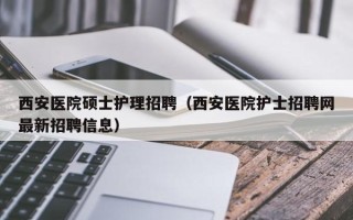 西安医院硕士护理招聘（西安医院护士招聘网最新招聘信息）