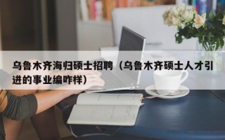 乌鲁木齐海归硕士招聘（乌鲁木齐硕士人才引进的事业编咋样）