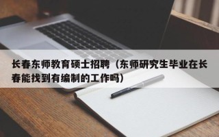 长春东师教育硕士招聘（东师研究生毕业在长春能找到有编制的工作吗）