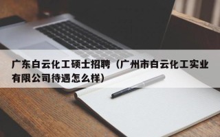 广东白云化工硕士招聘（广州市白云化工实业有限公司待遇怎么样）