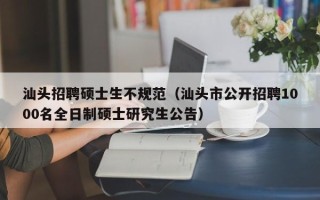 汕头招聘硕士生不规范（汕头市公开招聘1000名全日制硕士研究生公告）