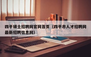 四平硕士招聘网官网首页（四平市人才招聘网最新招聘信息网）