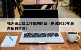 株洲硕士找工作招聘网站（株洲2020年最新招聘信息）