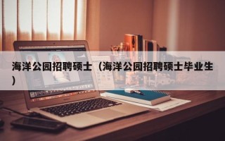海洋公园招聘硕士（海洋公园招聘硕士毕业生）