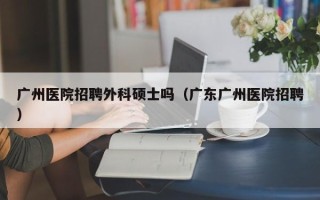 广州医院招聘外科硕士吗（广东广州医院招聘）