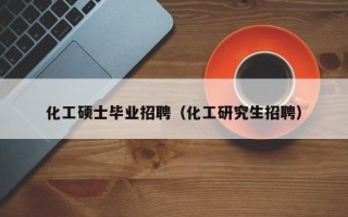 化工硕士毕业招聘（化工研究生招聘）