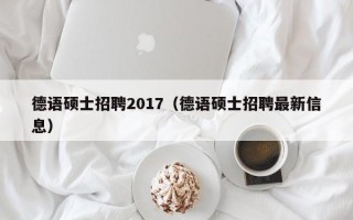 德语硕士招聘2017（德语硕士招聘最新信息）