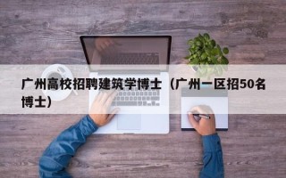 广州高校招聘建筑学博士（广州一区招50名博士）