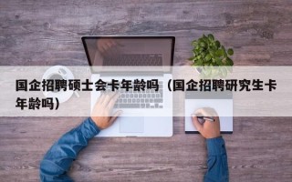 国企招聘硕士会卡年龄吗（国企招聘研究生卡年龄吗）