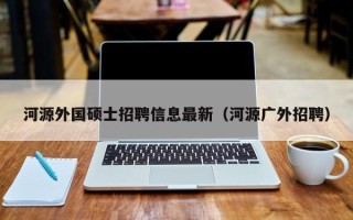 河源外国硕士招聘信息最新（河源广外招聘）
