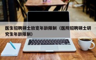 医生招聘硕士放宽年龄限制（医院招聘硕士研究生年龄限制）