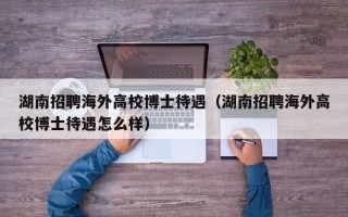 湖南招聘海外高校博士待遇（湖南招聘海外高校博士待遇怎么样）