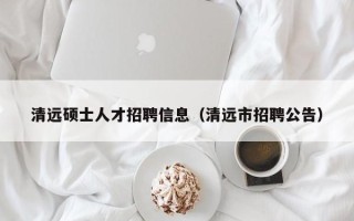 清远硕士人才招聘信息（清远市招聘公告）