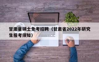甘肃省硕士免考招聘（甘肃省2022年研究生报考须知）