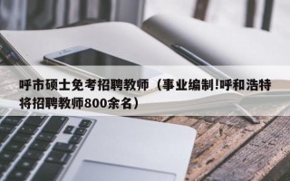 呼市硕士免考招聘教师（事业编制!呼和浩特将招聘教师800余名）