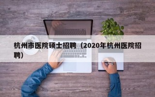 杭州市医院硕士招聘（2020年杭州医院招聘）