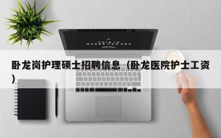 卧龙岗护理硕士招聘信息（卧龙医院护士工资）