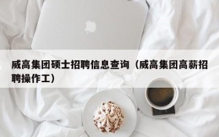 威高集团硕士招聘信息查询（威高集团高薪招聘操作工）
