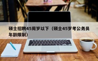 硕士招聘45周岁以下（硕士45岁考公务员年龄限制）