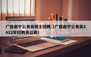 广西南宁公务员硕士招聘（广西南宁公务员2022年招聘岗位表）