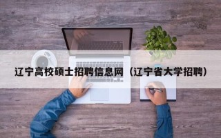 辽宁高校硕士招聘信息网（辽宁省大学招聘）