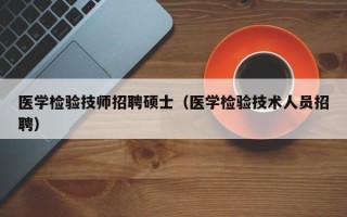 医学检验技师招聘硕士（医学检验技术人员招聘）
