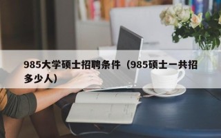 985大学硕士招聘条件（985硕士一共招多少人）