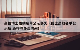 高校博士招聘名单公示多久（博士录取名单公示后,还得等多长时间）