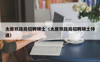 太原铁路局招聘硕士（太原铁路局招聘硕士待遇）