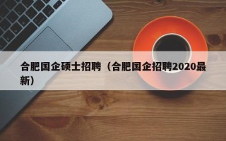 合肥国企硕士招聘（合肥国企招聘2020最新）