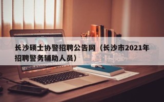 长沙硕士协警招聘公告网（长沙市2021年招聘警务辅助人员）