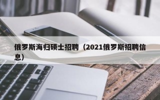 俄罗斯海归硕士招聘（2021俄罗斯招聘信息）