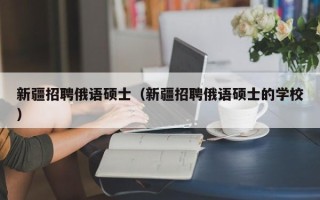 新疆招聘俄语硕士（新疆招聘俄语硕士的学校）