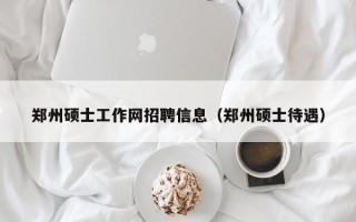 郑州硕士工作网招聘信息（郑州硕士待遇）