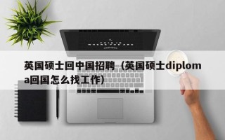 英国硕士回中国招聘（英国硕士diploma回国怎么找工作）