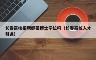 长春高校招聘都要博士学位吗（长春高校人才引进）